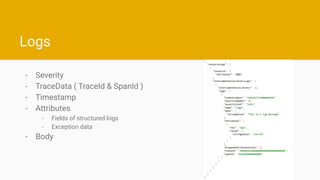 Logs
- Severity
- TraceData ( TraceId & SpanId )
- Timestamp
- Attributes
- Fields of structured logs
- Exception data
- B...