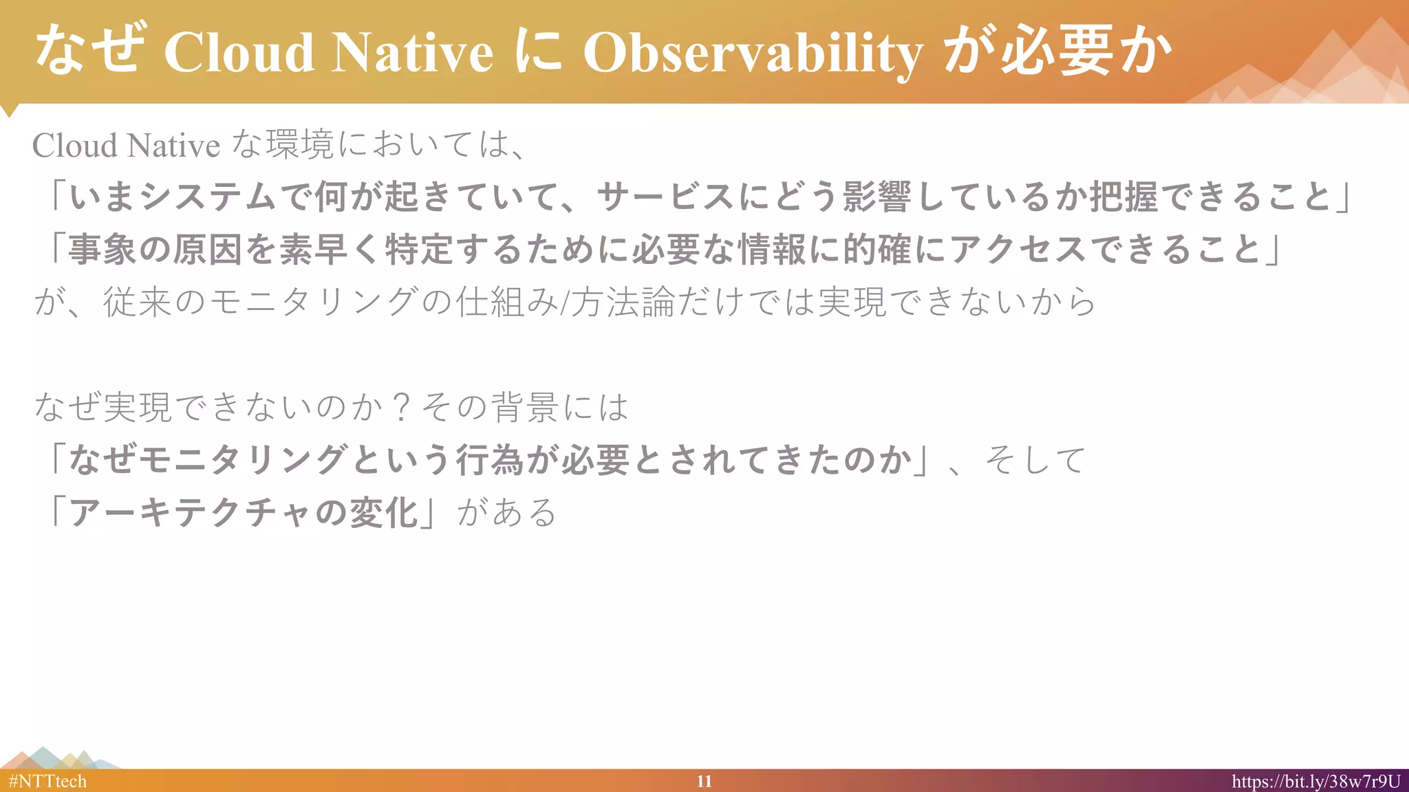 11#NTTtech https://bit.ly/38w7r9U
なぜ Cloud Native に Observability が必要か
Cloud Native な環境においては、
「いまシステムで何が起きていて、サービスにどう影響しているか把握できること」
「事象の原因を素早く特定するために必要な情報に的確にアクセスできること」
が、従来のモニタリングの仕組み/方法論だけでは実現できないから
なぜ実現できないのか？その背景には
「なぜモニタリングという行為が必要とされてきたのか」、そして
「アーキテクチャの変化」がある
 