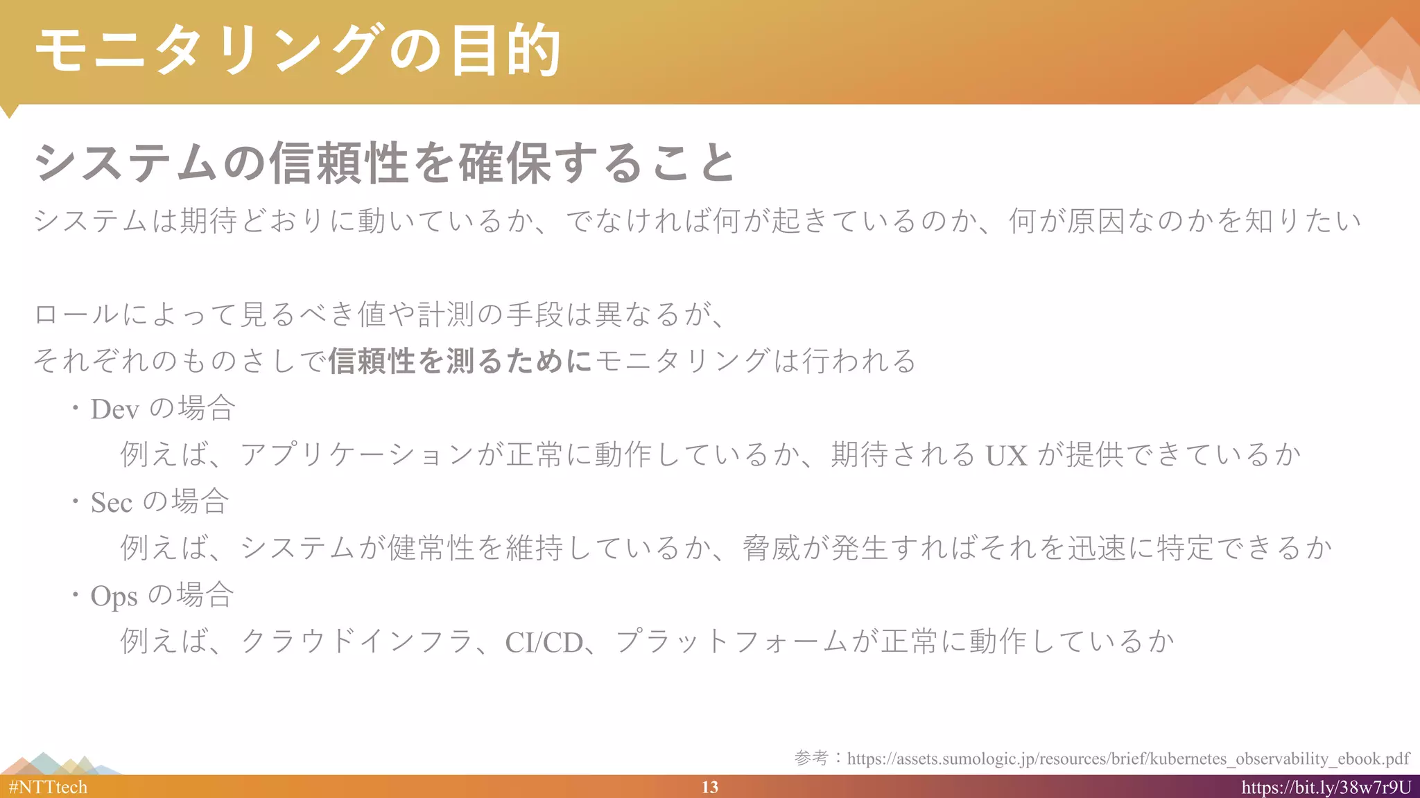 13#NTTtech https://bit.ly/38w7r9U
モニタリングの目的
システムの信頼性を確保すること
システムは期待どおりに動いているか、でなければ何が起きているのか、何が原因なのかを知りたい
ロールによって見るべき値や計測の手段は異なるが、
それぞれのものさしで信頼性を測るためにモニタリングは行われる
・Dev の場合
例えば、アプリケーションが正常に動作しているか、期待される UX が提供できているか
・Sec の場合
例えば、システムが健常性を維持しているか、脅威が発生すればそれを迅速に特定できるか
・Ops の場合
例えば、クラウドインフラ、CI/CD、プラットフォームが正常に動作しているか
参考：https://assets.sumologic.jp/resources/brief/kubernetes_observability_ebook.pdf
 