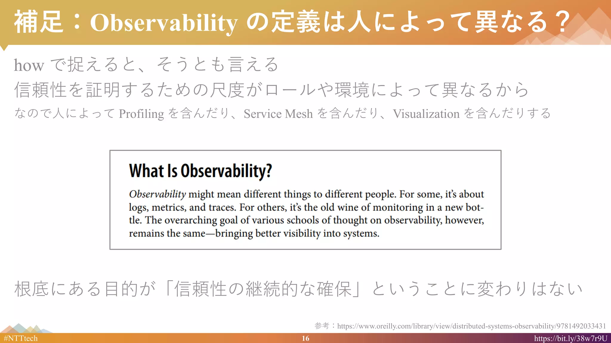 16#NTTtech https://bit.ly/38w7r9U
補足：Observability の定義は人によって異なる？
how で捉えると、そうとも言える
信頼性を証明するための尺度がロールや環境によって異なるから
なので人によって Profiling を含んだり、Service Mesh を含んだり、Visualization を含んだりする
根底にある目的が「信頼性の継続的な確保」ということに変わりはない
参考：https://www.oreilly.com/library/view/distributed-systems-observability/9781492033431
 