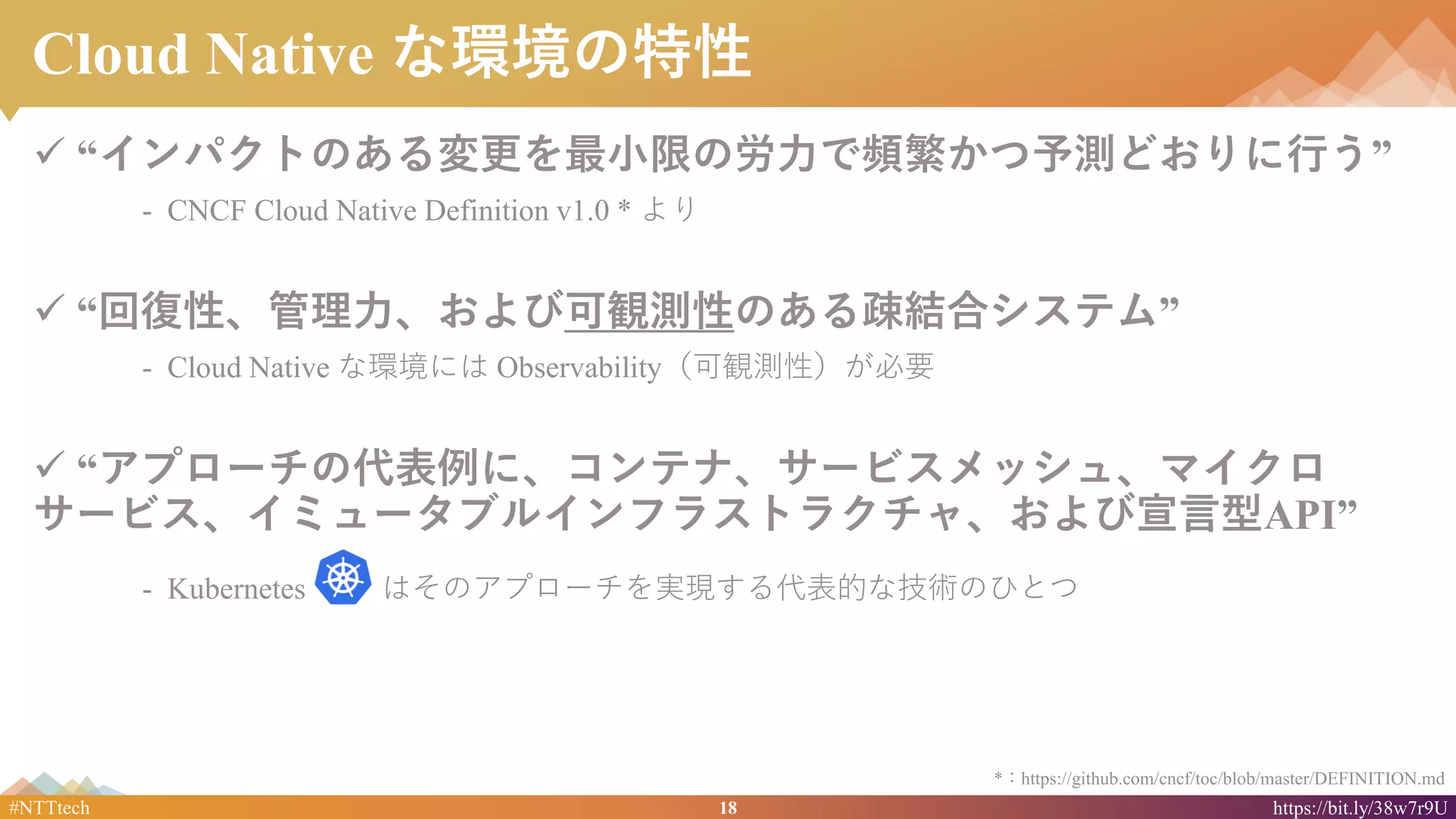 18#NTTtech https://bit.ly/38w7r9U
Cloud Native な環境の特性
✓ “インパクトのある変更を最小限の労力で頻繁かつ予測どおりに行う”
- CNCF Cloud Native Definition v1.0 * より
✓ “回復性、管理力、および可観測性のある疎結合システム”
- Cloud Native な環境には Observability（可観測性）が必要
✓ “アプローチの代表例に、コンテナ、サービスメッシュ、マイクロ
サービス、イミュータブルインフラストラクチャ、および宣言型API”
- Kubernetes はそのアプローチを実現する代表的な技術のひとつ
*：https://github.com/cncf/toc/blob/master/DEFINITION.md
 