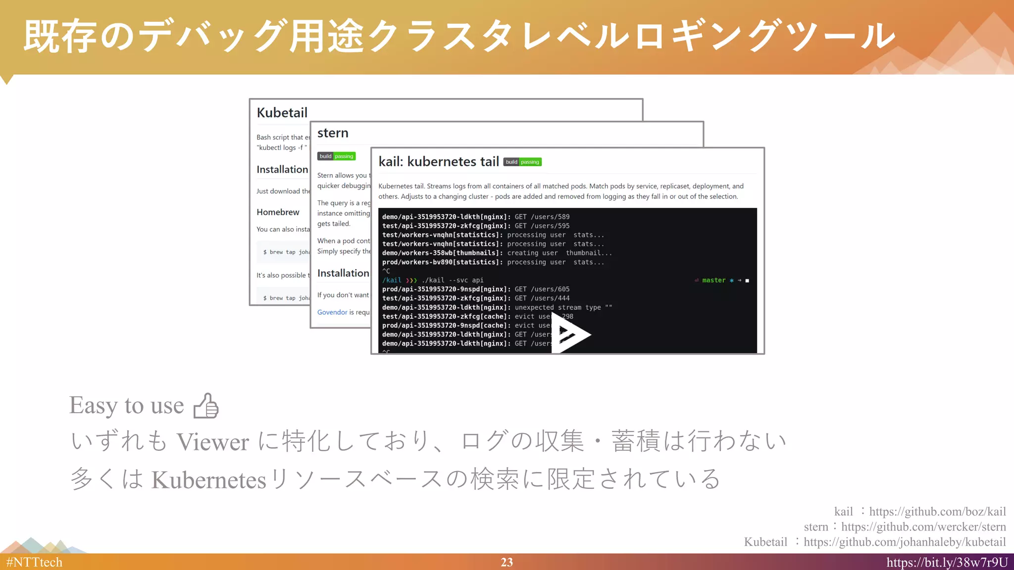 23#NTTtech https://bit.ly/38w7r9U
既存のデバッグ用途クラスタレベルロギングツール
Easy to use 👍
いずれも Viewer に特化しており、ログの収集・蓄積は行わない
多くは Kubernetesリソースベースの検索に限定されている
kail ：https://github.com/boz/kail
stern：https://github.com/wercker/stern
Kubetail ：https://github.com/johanhaleby/kubetail
 