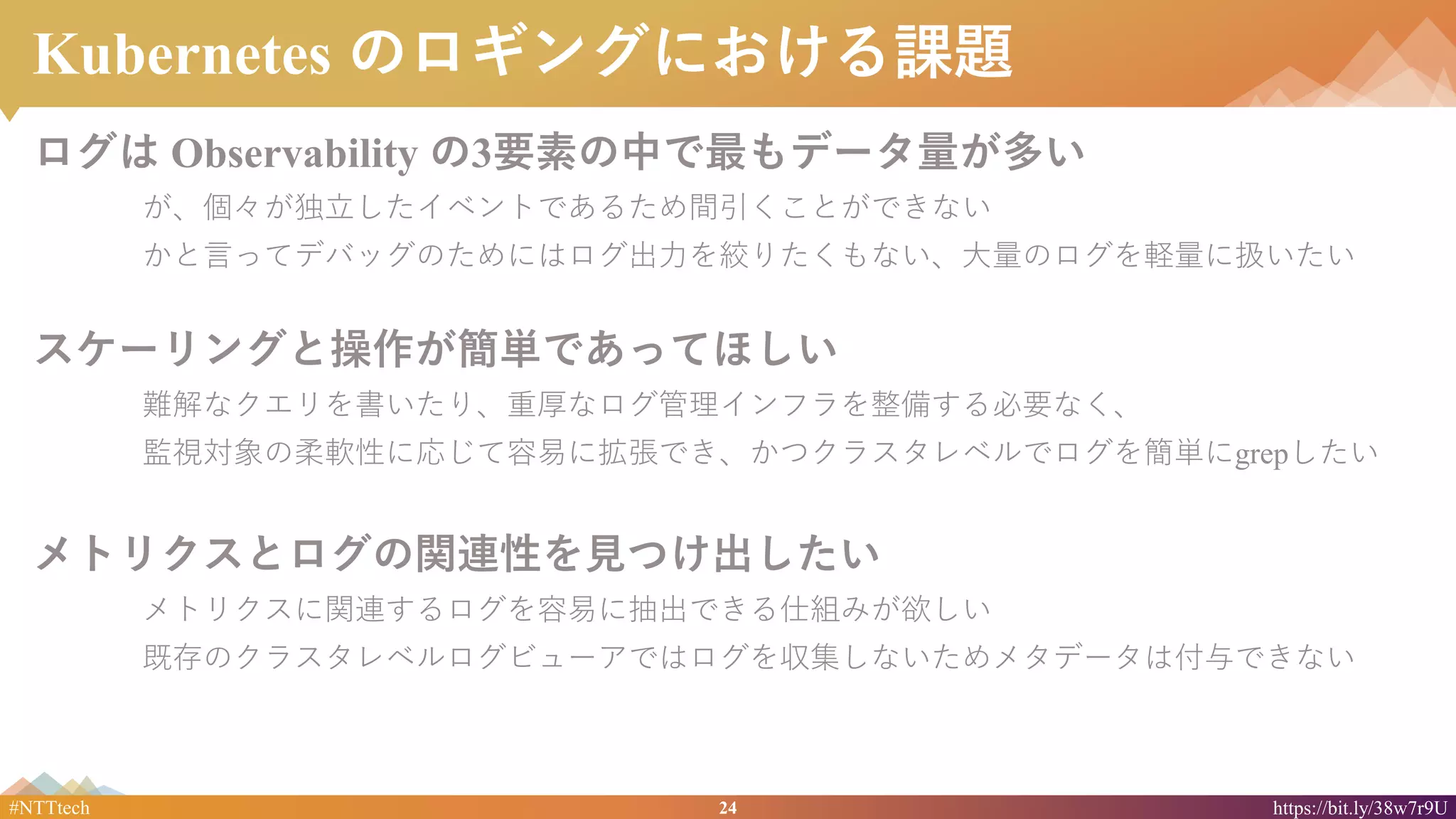 24#NTTtech https://bit.ly/38w7r9U
Kubernetes のロギングにおける課題
ログは Observability の3要素の中で最もデータ量が多い
が、個々が独立したイベントであるため間引くことができない
かと言ってデバッグのためにはログ出力を絞りたくもない、大量のログを軽量に扱いたい
スケーリングと操作が簡単であってほしい
難解なクエリを書いたり、重厚なログ管理インフラを整備する必要なく、
監視対象の柔軟性に応じて容易に拡張でき、かつクラスタレベルでログを簡単にgrepしたい
メトリクスとログの関連性を見つけ出したい
メトリクスに関連するログを容易に抽出できる仕組みが欲しい
既存のクラスタレベルログビューアではログを収集しないためメタデータは付与できない
 