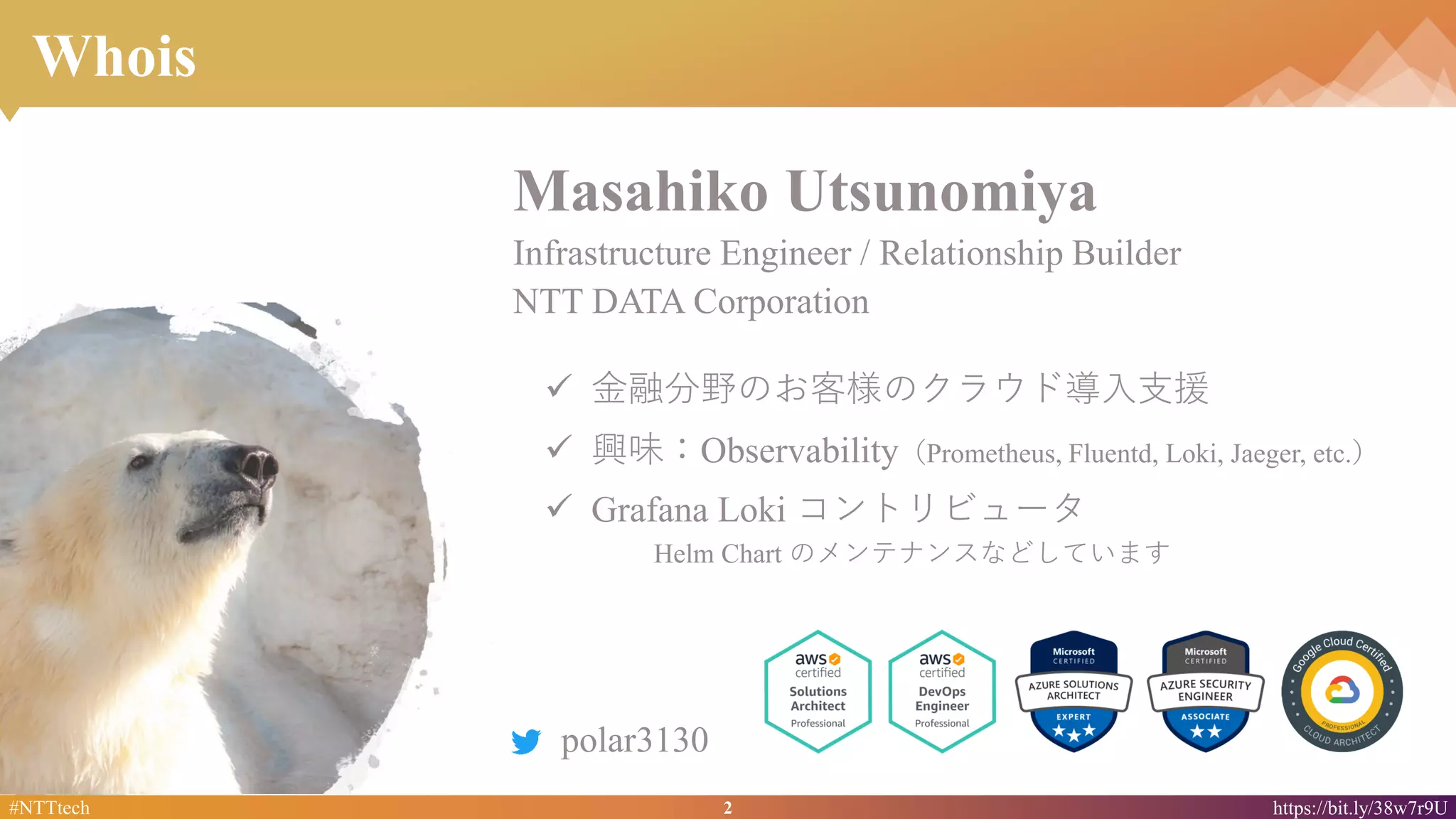 2#NTTtech https://bit.ly/38w7r9U
Whois
✓ 金融分野のお客様のクラウド導入支援
✓ 興味：Observability（Prometheus, Fluentd, Loki, Jaeger, etc.）
✓ Grafana Loki コントリビュータ
Helm Chart のメンテナンスなどしています
polar3130
Masahiko Utsunomiya
Infrastructure Engineer / Relationship Builder
NTT DATA Corporation
 
