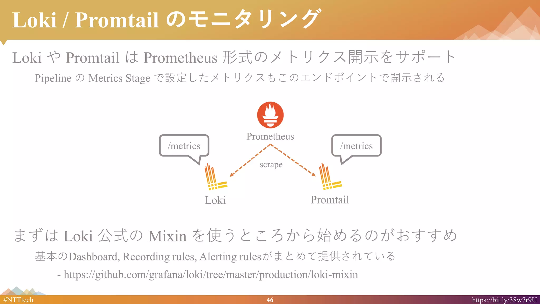 46#NTTtech https://bit.ly/38w7r9U
Loki / Promtail のモニタリング
Loki や Promtail は Prometheus 形式のメトリクス開示をサポート
Pipeline の Metrics Stage で設定したメトリクスもこのエンドポイントで開示される
まずは Loki 公式の Mixin を使うところから始めるのがおすすめ
基本のDashboard, Recording rules, Alerting rulesがまとめて提供されている
- https://github.com/grafana/loki/tree/master/production/loki-mixin
PromtailLoki
Prometheus
scrape
/metrics/metrics
 