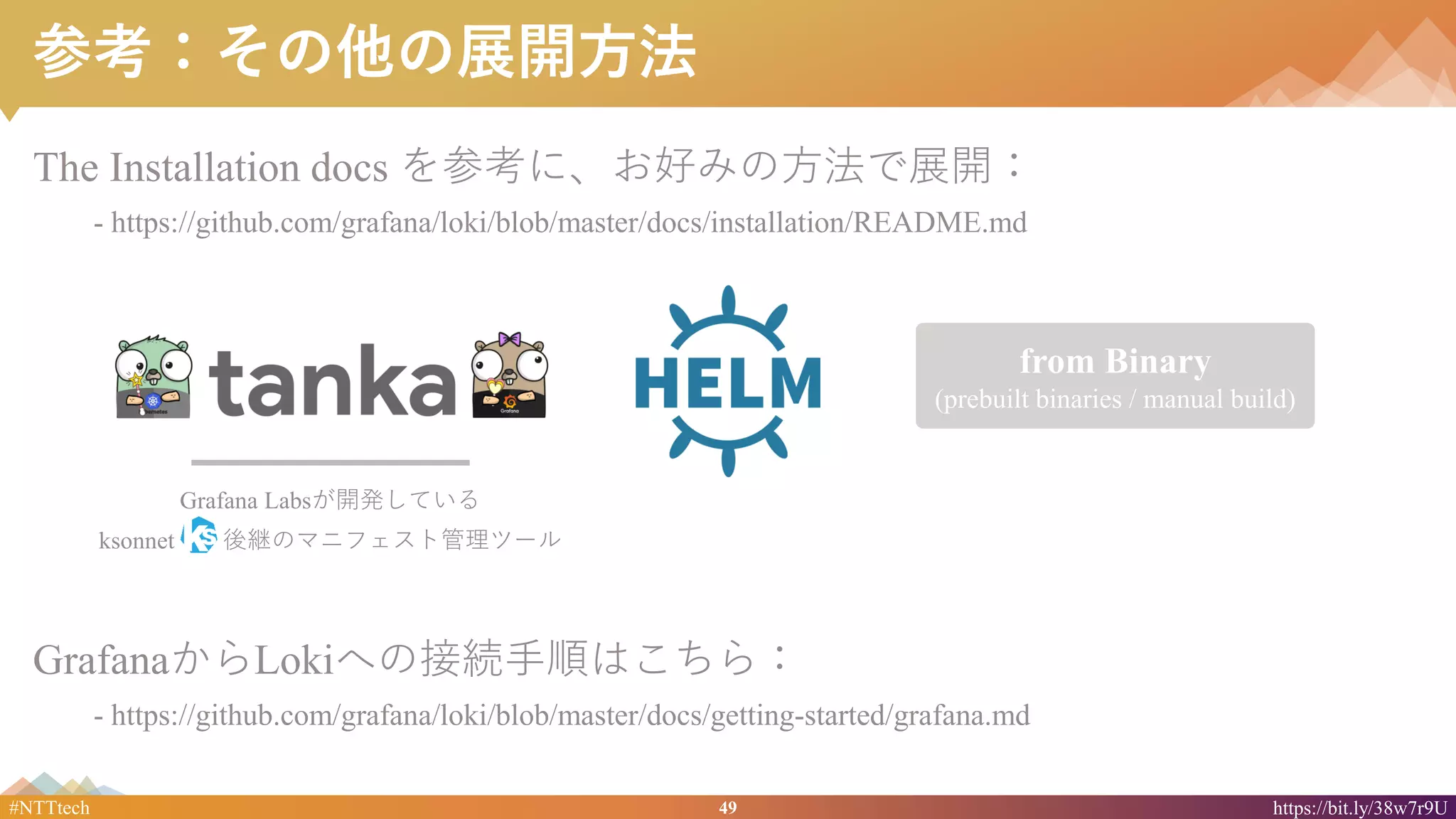 49#NTTtech https://bit.ly/38w7r9U
from Binary
(prebuilt binaries / manual build)
参考：その他の展開方法
The Installation docs を参考に、お好みの方法で展開：
- https://github.com/grafana/loki/blob/master/docs/installation/README.md
Grafana Labsが開発している
ksonnet 後継のマニフェスト管理ツール
GrafanaからLokiへの接続手順はこちら：
- https://github.com/grafana/loki/blob/master/docs/getting-started/grafana.md
 