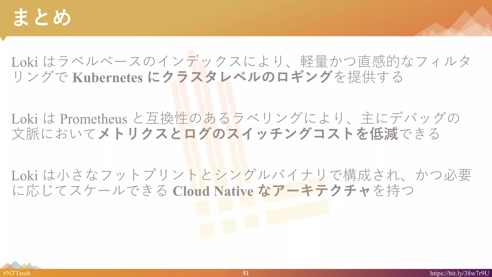 51#NTTtech https://bit.ly/38w7r9U
まとめ
Loki はラベルベースのインデックスにより、軽量かつ直感的なフィルタ
リングで Kubernetes にクラスタレベルのロギングを提供する
Loki は Prometheus と互換性のあるラベリングにより、主にデバッグの
文脈においてメトリクスとログのスイッチングコストを低減できる
Loki は小さなフットプリントとシングルバイナリで構成され、かつ必要
に応じてスケールできる Cloud Native なアーキテクチャを持つ
 