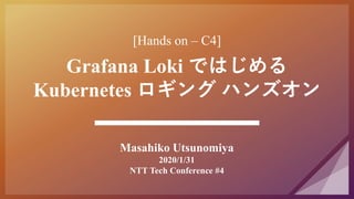 [Hands on – C4]
Grafana Loki ではじめる
Kubernetes ロギング ハンズオン
Masahiko Utsunomiya
2020/1/31
NTT Tech Conference #4
 