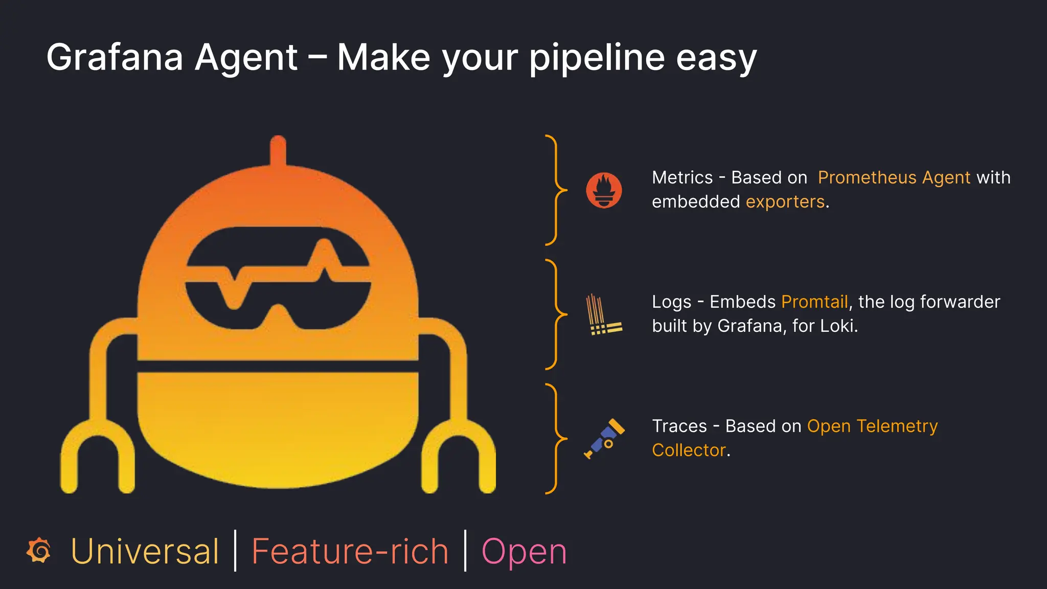 Grafana Agent – Make your pipeline easy
Metrics - Based on Prometheus Agent with
embedded exporters.
Logs - Embeds Promtail, the log forwarder
built by Grafana, for Loki.
Traces - Based on Open Telemetry
Collector.
Universal | Feature-rich | Open
 