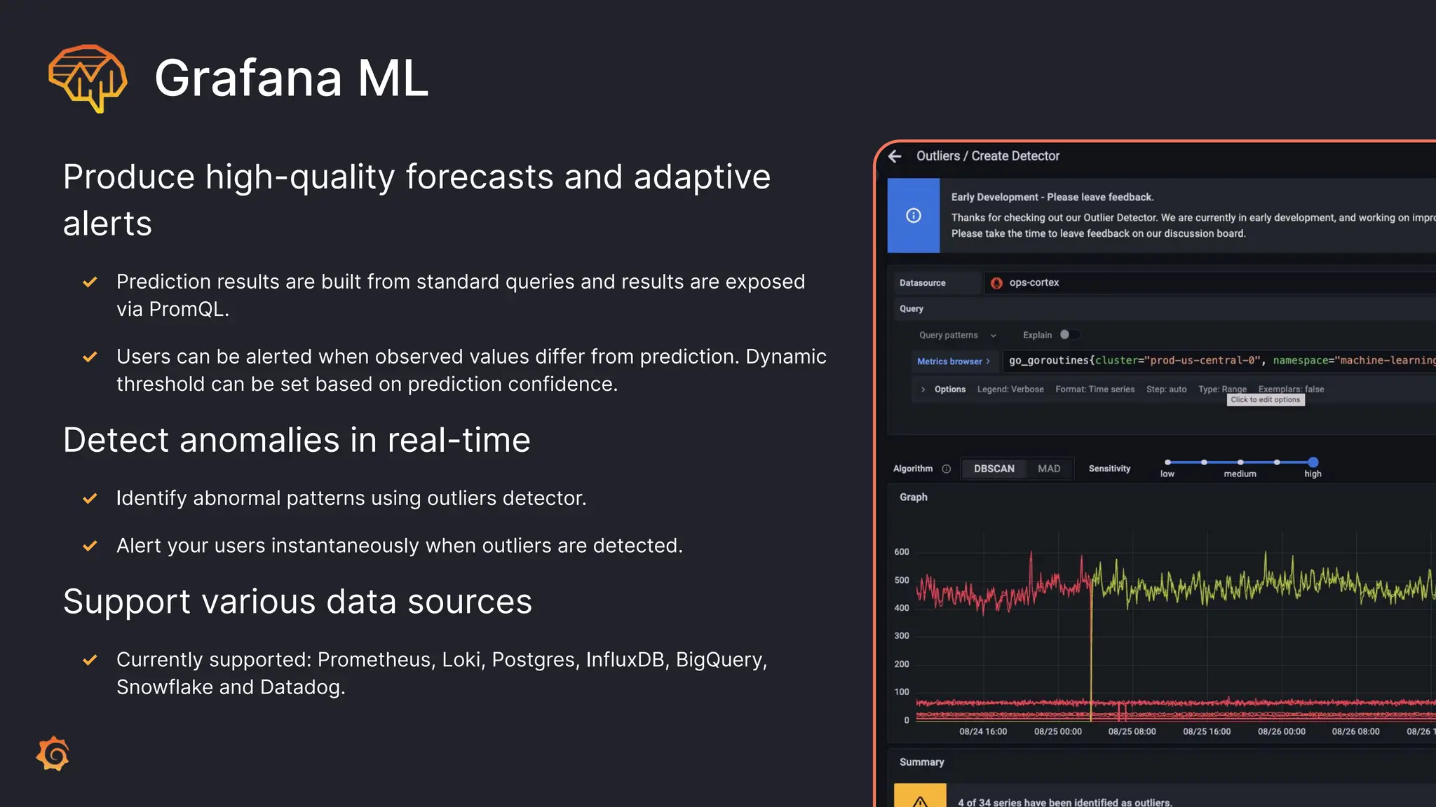 Grafana ML
Produce high-quality forecasts and adaptive
alerts
✓ Prediction results are built from standard queries and results are exposed
via PromQL.
✓ Users can be alerted when observed values differ from prediction. Dynamic
threshold can be set based on prediction confidence.
Detect anomalies in real-time
✓ Identify abnormal patterns using outliers detector.
✓ Alert your users instantaneously when outliers are detected.
Support various data sources
✓ Currently supported: Prometheus, Loki, Postgres, InfluxDB, BigQuery,
Snowflake and Datadog.
 