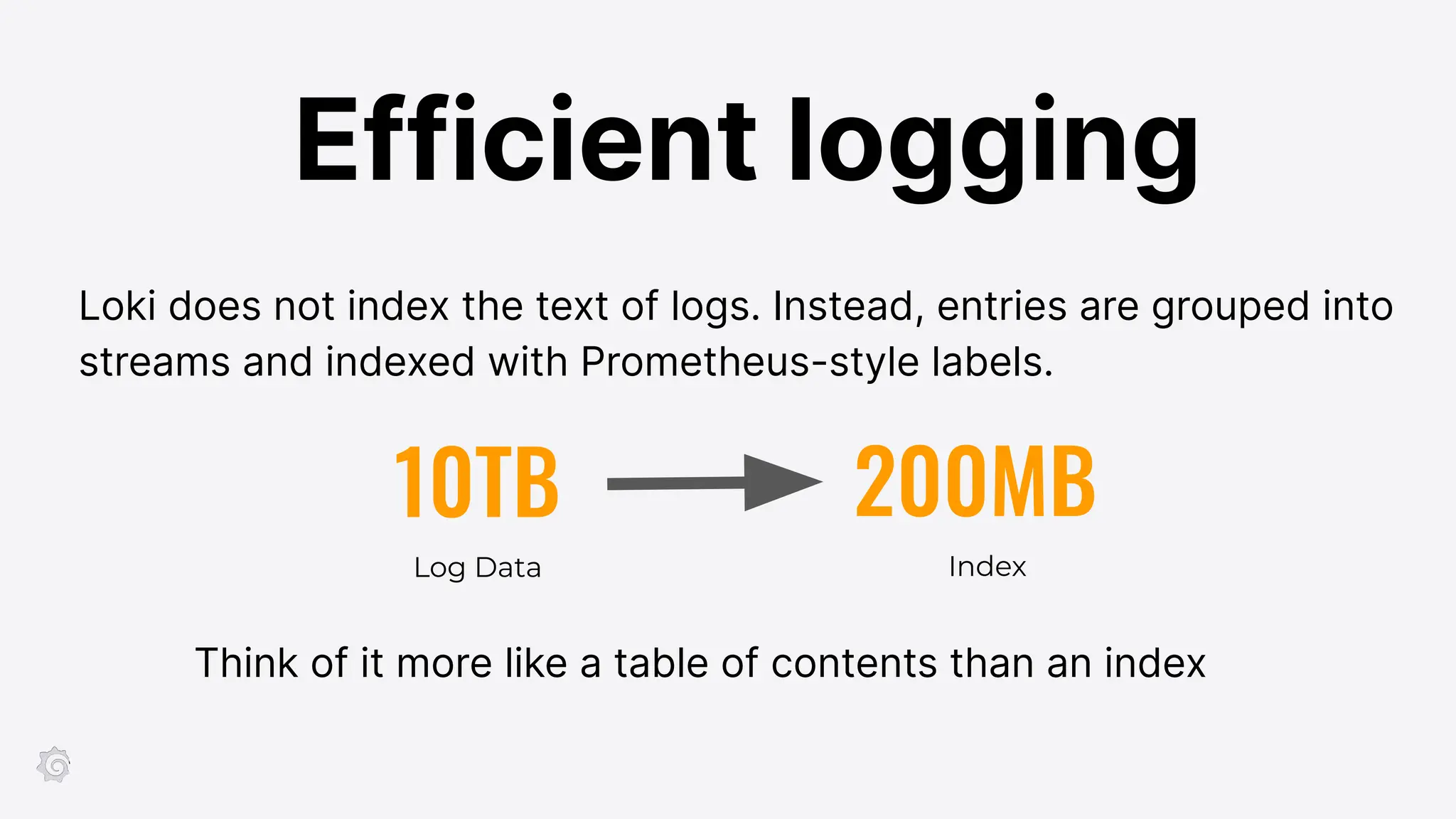 10TB 200MB
Log Data Index
Think of it more like a table of contents than an index
Loki does not index the text of logs. Instead, entries are grouped into
streams and indexed with Prometheus-style labels.
Efficient logging
 