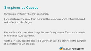 Symptoms vs Causes
Humans are limited in what they can handle.
If you alert on every single thing that might be a problem, you'll get overwhelmed
and suffer from alert fatigue.
Key problem: You care about things like user facing latency. There are hundreds
of things that could cause that.
Alerting on every possible cause is a Sisyphean task, but alerting on the symptom
of high latency is just one alert.
 