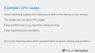 Example: CPU usage
Some monitoring systems don't allow you to alert on the latency of your servers.
The closest you can get is CPU usage.
False positives due to e.g. logrotate running too long.
False negatives due to deadlocks.
End result: Spammy alerts which operators learn to ignore, missing real problems.
 