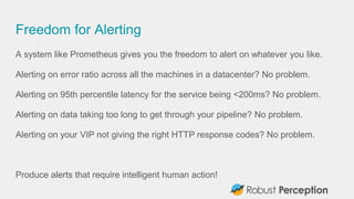 Freedom for Alerting
A system like Prometheus gives you the freedom to alert on whatever you like.
Alerting on error ratio across all the machines in a datacenter? No problem.
Alerting on 95th percentile latency for the service being <200ms? No problem.
Alerting on data taking too long to get through your pipeline? No problem.
Alerting on your VIP not giving the right HTTP response codes? No problem.
Produce alerts that require intelligent human action!
 