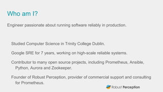 Who am I?
Engineer passionate about running software reliably in production.
Studied Computer Science in Trinity College Dublin.
Google SRE for 7 years, working on high-scale reliable systems.
Contributor to many open source projects, including Prometheus, Ansible,
Python, Aurora and Zookeeper.
Founder of Robust Perception, provider of commercial support and consulting
for Prometheus.
 