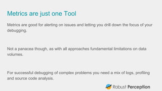 Metrics are just one Tool
Metrics are good for alerting on issues and letting you drill down the focus of your
debugging.
Not a panacea though, as with all approaches fundamental limitations on data
volumes.
For successful debugging of complex problems you need a mix of logs, profiling
and source code analysis.
 