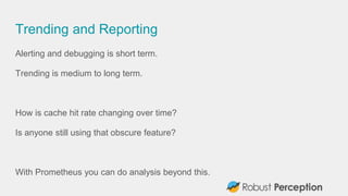 Trending and Reporting
Alerting and debugging is short term.
Trending is medium to long term.
How is cache hit rate changing over time?
Is anyone still using that obscure feature?
With Prometheus you can do analysis beyond this.
 