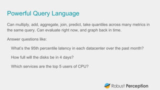 Powerful Query Language
Can multiply, add, aggregate, join, predict, take quantiles across many metrics in
the same query. Can evaluate right now, and graph back in time.
Answer questions like:
What’s the 95th percentile latency in each datacenter over the past month?
How full will the disks be in 4 days?
Which services are the top 5 users of CPU?
 