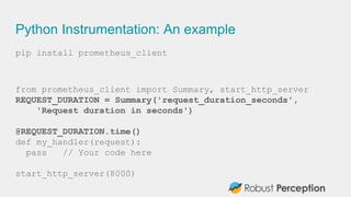 Python Instrumentation: An example
pip install prometheus_client
from prometheus_client import Summary, start_http_server
REQUEST_DURATION = Summary('request_duration_seconds',
'Request duration in seconds')
@REQUEST_DURATION.time()
def my_handler(request):
pass // Your code here
start_http_server(8000)
 