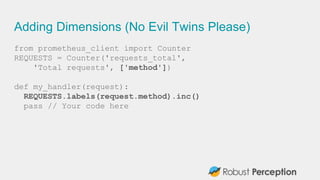 Adding Dimensions (No Evil Twins Please)
from prometheus_client import Counter
REQUESTS = Counter('requests_total',
'Total requests', ['method'])
def my_handler(request):
REQUESTS.labels(request.method).inc()
pass // Your code here
 