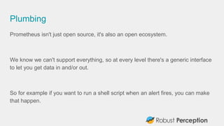 Plumbing
Prometheus isn't just open source, it's also an open ecosystem.
We know we can't support everything, so at every level there's a generic interface
to let you get data in and/or out.
So for example if you want to run a shell script when an alert fires, you can make
that happen.
 