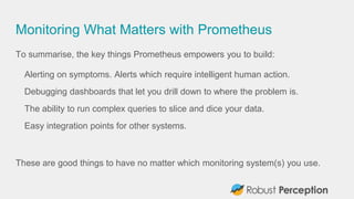 Monitoring What Matters with Prometheus
To summarise, the key things Prometheus empowers you to build:
Alerting on symptoms. Alerts which require intelligent human action.
Debugging dashboards that let you drill down to where the problem is.
The ability to run complex queries to slice and dice your data.
Easy integration points for other systems.
These are good things to have no matter which monitoring system(s) you use.
 
