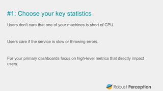 #1: Choose your key statistics
Users don't care that one of your machines is short of CPU.
Users care if the service is slow or throwing errors.
For your primary dashboards focus on high-level metrics that directly impact
users.
 