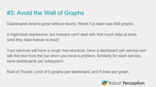 #3: Avoid the Wall of Graphs
Dashboards tend to grow without bound. Worst I've seen was 600 graphs.
It might look impressive, but humans can't deal with that much data at once.
(and they take forever to load)
Your services will have a rough tree structure, have a dashboard per service and
talk the tree from the top when you have a problem. Similarly for each service,
have dashboards per subsystem.
Rule of Thumb: Limit of 5 graphs per dashboard, and 5 lines per graph.
 