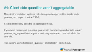 #4: Client-side quantiles aren't aggregatable
Many instrumentation systems calculate quantiles/percentiles inside each
process, and export it to the TSDB.
It is not statistically possible to aggregate these.
If you want meaningful quantiles, you should track histogram buckets in each
process, aggregate those in your monitoring system and then calculate the
quantile.
This is done using histogram_quantile() and rate() in Prometheus.
 