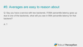 #5: Averages are easy to reason about
Q: Say you have a service with two backends. If 95th percentile latency goes up
due to one of the backends, what will you see in 95th percentile latency for that
backend?
A: ?
 