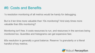 #6: Costs and Benefits
1s resolution monitoring of all metrics would be handy for debugging.
But is it ten time more valuable than 10s monitoring? And sixty times more
valuable than 60s monitoring?
Monitoring isn't free. It costs resources to run, and resources in the services being
monitored too. Quantiles and histograms can get expensive fast.
60s resolution is generally a good balance. Reserve 1s granularity or a literal
handful of key metrics.
 