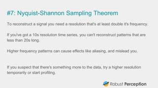 #7: Nyquist-Shannon Sampling Theorem
To reconstruct a signal you need a resolution that's at least double it's frequency.
If you've got a 10s resolution time series, you can't reconstruct patterns that are
less than 20s long.
Higher frequency patterns can cause effects like aliasing, and mislead you.
If you suspect that there's something more to the data, try a higher resolution
temporarily or start profiling.
 