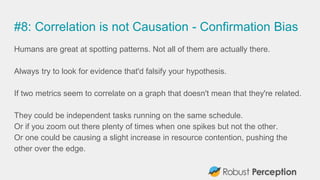 #8: Correlation is not Causation - Confirmation Bias
Humans are great at spotting patterns. Not all of them are actually there.
Always try to look for evidence that'd falsify your hypothesis.
If two metrics seem to correlate on a graph that doesn't mean that they're related.
They could be independent tasks running on the same schedule.
Or if you zoom out there plenty of times when one spikes but not the other.
Or one could be causing a slight increase in resource contention, pushing the
other over the edge.
 