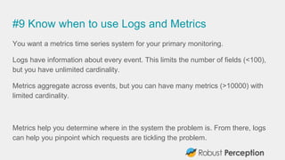 #9 Know when to use Logs and Metrics
You want a metrics time series system for your primary monitoring.
Logs have information about every event. This limits the number of fields (<100),
but you have unlimited cardinality.
Metrics aggregate across events, but you can have many metrics (>10000) with
limited cardinality.
Metrics help you determine where in the system the problem is. From there, logs
can help you pinpoint which requests are tickling the problem.
 