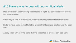 #10 Have a way to deal with non-critical alerts
Most alerts don't justify waking up someone at night, but someone needs to look
at them sometime.
Often they're sent to a mailing list, where everyone promptly filters them away.
Better to have some form of ticketing system that'll assign a single owner for each
alert.
A daily email with all firing alerts that the oncall has to process can also work.
 