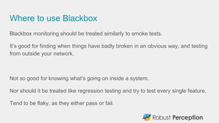 Where to use Blackbox
Blackbox monitoring should be treated similarly to smoke tests.
It’s good for finding when things have badly broken in an obvious way, and testing
from outside your network.
Not so good for knowing what’s going on inside a system.
Nor should it be treated like regression testing and try to test every single feature.
Tend to be flaky, as they either pass or fail.
 