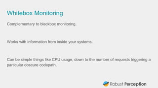 Whitebox Monitoring
Complementary to blackbox monitoring.
Works with information from inside your systems.
Can be simple things like CPU usage, down to the number of requests triggering a
particular obscure codepath.
 