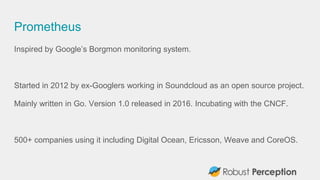 Prometheus
Inspired by Google’s Borgmon monitoring system.
Started in 2012 by ex-Googlers working in Soundcloud as an open source project.
Mainly written in Go. Version 1.0 released in 2016. Incubating with the CNCF.
500+ companies using it including Digital Ocean, Ericsson, Weave and CoreOS.
 