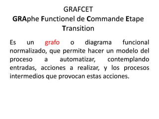 GRAFCET
GRAphe Functionel de Commande Etape
Transition
Es un grafo o diagrama funcional
normalizado, que permite hacer un modelo del
proceso a automatizar, contemplando
entradas, acciones a realizar, y los procesos
intermedios que provocan estas acciones.
 