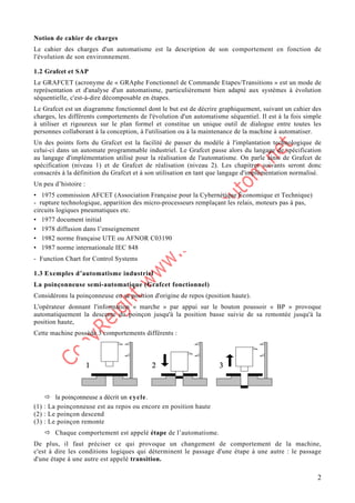 2
Notion de cahier de charges
Le cahier des charges d'un automatisme est la description de son comportement en fonction de
l'évolution de son environnement.
1.2 Grafcet et SAP
Le GRAFCET (acronyme de « GRAphe Fonctionnel de Commande Etapes/Transitions » est un mode de
représentation et d'analyse d'un automatisme, particulièrement bien adapté aux systèmes à évolution
séquentielle, c'est-à-dire décomposable en étapes.
Le Grafcet est un diagramme fonctionnel dont le but est de décrire graphiquement, suivant un cahier des
charges, les différents comportements de l'évolution d'un automatisme séquentiel. Il est à la fois simple
à utiliser et rigoureux sur le plan formel et constitue un unique outil de dialogue entre toutes les
personnes collaborant à la conception, à l'utilisation ou à la maintenance de la machine à automatiser.
Un des points forts du Grafcet est la facilité de passer du modèle à l'implantation technologique de
celui-ci dans un automate programmable industriel. Le Grafcet passe alors du langage de spécification
au langage d'implémentation utilisé pour la réalisation de l'automatisme. On parle ainsi de Grafcet de
spécification (niveau 1) et de Grafcet de réalisation (niveau 2). Les chapitres suivants seront donc
consacrés à la définition du Grafcet et à son utilisation en tant que langage d'implémentation normalisé.
Un peu d’histoire :
• 1975 commission AFCET (Association Française pour la Cybernétique Économique et Technique)
- rupture technologique, apparition des micro-processeurs remplaçant les relais, moteurs pas à pas,
circuits logiques pneumatiques etc.
• 1977 document initial
• 1978 diffusion dans l’enseignement
• 1982 norme française UTE ou AFNOR C03190
• 1987 norme internationale IEC 848
- Function Chart for Control Systems
1.3 Exemples d’automatisme industriel
La poinçonneuse semi-automatique (Grafcet fonctionnel)
Considérons la poinçonneuse en sa position d'origine de repos (position haute).
L'opérateur donnant l'information « marche » par appui sur le bouton poussoir « BP » provoque
automatiquement la descente du poinçon jusqu'à la position basse suivie de sa remontée jusqu'à la
position haute,
Cette machine possède 3 comportements différents :
Ö la poinçonneuse a décrit un cycle.
(1) : La poinçonneuse est au repos ou encore en position haute
(2) : Le poinçon descend
(3) : Le poinçon remonte
Ö Chaque comportement est appelé étape de l’automatisme.
De plus, il faut préciser ce qui provoque un changement de comportement de la machine,
c'est à dire les conditions logiques qui déterminent le passage d'une étape à une autre : le passage
d'une étape à une autre est appelé transition.
 