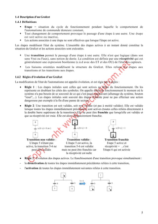 5
1.4 Description d’un Grafcet
1.4.1 Définitions
ƒ Etape = situation du cycle de fonctionnement pendant laquelle le comportement de
l'automatisme de commande demeure constant,
ƒ Tout changement de comportement provoque le passage d'une étape à une autre. Une étape
est soit active ou inactive,
ƒ Les actions associées à une étape ne sont effectives que lorsque l'étape est active.
Les étapes modélisent l'état du système. L'ensemble des étapes actives à un instant donné constitue la
situation du Grafcet et les actions associées sont exécutées.
ƒ Une transition permet le passage d'une étape à une autre. Elle n'est que logique (dans son
sens Vrai ou Faux), sans notion de durée. La condition est définie par une réceptivité qui est
généralement une expression booléenne (c.à.d avec des ET et des OU) de l'état des capteurs.
ƒ Les liaisons orientées modélisent la structure du Grafcet. Elles relient les étapes aux
transitions et les transitions aux étapes.
1.4.2 Règles d'évolution d’un Grafcet
La modification de l'état de l'automatisme est appelée évolution, et est régie par 5 règles :
• Règle 1 : Les étapes initiales sont celles qui sont actives au début du fonctionnement. On les
représente en doublant les côtés des symboles. On appelle début du fonctionnement le moment où le
système n'a pas besoin de se souvenir de ce qui c'est passé auparavant (allumage du système, bouton
"reset",...). Les étapes initiales sont souvent des étapes d'attente pour ne pas effectuer une action
dangereuse par exemple à la fin d'une panne de secteur.
• Règle 2: Une transition est soit validée, soit non validée (et pas à moitié validée). Elle est validée
lorsque toutes les étapes immédiatement précédentes sont actives (toutes celles reliées directement à
la double barre supérieure de la transition). Elle ne peut être franchie que lorsqu'elle est validée et
que sa réceptivité est vraie. Elle est alors obligatoirement franchie.
Transition non validée :
L'étape 5 n'étant pas
active, la transition 5-6 ne
peut être validée
Transition validée :
L'étape 5 est active, la
transition 5-6 est validée
mais ne peut être franchie car
la réceptivité est nulle
Transition franchie
Etape 5 active et
réceptivité = , c'est
l'étape 6 qui est activée
• Règle 3 : Evolution des étapes actives. Le franchissement d'une transition provoque simultanément :
- la désactivation de toutes les étapes immédiatement précédentes reliées à cette transition,
- l'activation de toutes les étapes immédiatement suivantes reliées à cette transition.
 