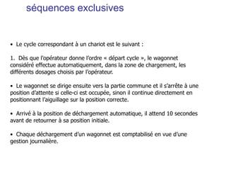 séquences exclusives
• Le cycle correspondant à un chariot est le suivant :
1. Dès que l’opérateur donne l’ordre « départ cycle », le wagonnet
considéré effectue automatiquement, dans la zone de chargement, les
différents dosages choisis par l’opérateur.
• Le wagonnet se dirige ensuite vers la partie commune et il s’arrête à une
position d’attente si celle-ci est occupée, sinon il continue directement en
positionnant l’aiguillage sur la position correcte.
• Arrivé à la position de déchargement automatique, il attend 10 secondes
avant de retourner à sa position initiale.
• Chaque déchargement d’un wagonnet est comptabilisé en vue d’une
gestion journalière.
 