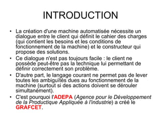 INTRODUCTION
• La création d'une machine automatisée nécessite un
dialogue entre le client qui définit le cahier des charges
(qui contient les besoins et les conditions de
fonctionnement de la machine) et le constructeur qui
propose des solutions.
• Ce dialogue n'est pas toujours facile : le client ne
possède peut-être pas la technique lui permettant de
définir correctement son problème.
• D'autre part, le langage courant ne permet pas de lever
toutes les ambiguïtés dues au fonctionnement de la
machine (surtout si des actions doivent se dérouler
simultanément).
• C'est pourquoi l'ADEPA (Agence pour le Développement
de la Productique Appliquée à l'industrie) a créé le
GRAFCET.
 