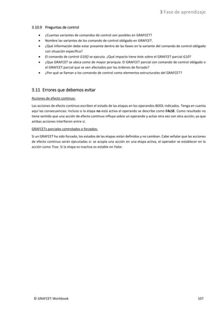 3 Fase de aprendizaje
© GRAFCET-Workbook 107
3.10.9 Preguntas de control
• ¿Cuantas variantes de comandos de control son posibles en GRAFCET?
• Nombre las variantes de los comando de control obligado en GRAFCET.
• ¿Qué información debe estar presente dentro de las llaves en la variante del comando de control obligado
con situación específica?
• El comando de control G10{} se ejecuta. ¿Qué impacto tiene éste sobre el GRAFCET parcial G10?
• ¿Que GRAFCET se ubica como de mayor jerarquía: El GRAFCET parcial con comando de control obligado o
el GRAFCET parcial que se ven afectados por las órdenes de forzado?
• ¿Por qué se llaman a los comando de control como elementos estructurales del GRAFCET?
3.11 Errores que debemos evitar
Acciones de efecto continuo:
Las acciones de efecto continuo escriben el estado de las etapas en los operandos BOOL indicados. Tenga en cuenta
aquí las consecuencias: Incluso si la etapa no está activa el operando se describe como FALSE. Como resultado no
tiene sentido que una acción de efecto continuo influya sobre un operando y actúe otra vez con otra acción; ya que
ambas acciones interfieren entre sí.
GRAFCETs parciales controlados o forzados:
Si un GRAFCET ha sido forzado, los estados de las etapas están definidos y no cambian. Cabe señalar que las acciones
de efecto continuo serán ejecutadas si: se acopla una acción en una etapa activa, el operador se establecer en la
acción como True. Si la etapa es inactiva es estable en False.
 