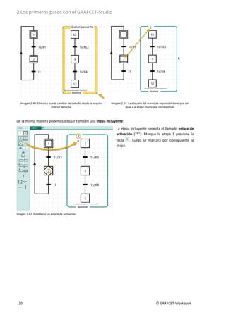 2 Los primeros pasos con el GRAFCET-Studio
20 © GRAFCET-Workbook
Imagen 2.40: El marco puede cambiar de tamaño desde la esquina
inferior derecha.
Imagen 2.41: La etiqueta del marco de expansión tiene que ser
igual a la etapa macro que corresponde.
De la misma manera podemos dibujar también una etapa incluyente:
La etapa incluyente necesita el llamado enlace de
activación (“*”): Marque la etapa 3 presione la
tecla . Luego se marcará por consiguiente la
etapa.
Imagen 2.42: Establecer un enlace de activación
 