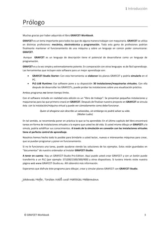 1 Introducción
© GRAFCET-Workbook 3
Prólogo
Muchas gracias por haber adquirido el libro GRAFCET-Workbook.
GRAFCET es un tema importante para todos los que de alguna manera trabajan con maquinaria. GRAFCET se utiliza
en distintas profesiones: mecánica, electrotécnica y programación. Toda esta gama de profesiones podrían
finalmente mantener el funcionamiento de una máquina y sobre un lenguaje en común poder comunicarse:
GRAFCET.
Aunque GRAFCET es un lenguaje de descripción tiene el potencial de desarrollarse como un lenguaje de
programación.
GRAFCET es a la vez simple y extremadamente potente. En comparación con otros lenguajes es de fácil aprendizaje.
Las herramientas que incluyen este software para un mejor aprendizaje son:
• GRAFCET-Studio Starter: Con esta herramienta se elaboran los planos GRAFCET y podría simularlo en el
PC.
• PLC-LAB Runtime: Ese software pone a su disposición 30 instalaciones/maquinarias virtuales. Con ella
después de desarrollar los GRAFCETs, puede probar las instalaciones sobre una visualización práctica.
Ambos programas no tienen tiempo límite.
Con el software incluido en realidad esta edición es un “libro de trabajo”: Se presentan pequeñas instalaciones y
maquinarias para las que primero creará en GRAFCET. Después de finalizar nuestro proyecto en GRAFCET se vincula
ésta con la instalación/máquina virtual y puede ver cómodamente como debe funcionar.
Quien al ahogarse aún describe un salvavidas, sin embargo no podrá salvar su vida.
(Walter Ludin)
En tal sentido, se recomienda poner en práctica lo que se ha aprendido: En el último capítulo del libro encontrará
tareas en forma de instalaciones virtuales a la espera que usted les dé vida. Si usted mismo dibuja un GRAFCET y lo
simula, podría solidificar sus conocimientos. A través de la simulación en conexión con las instalaciones virtuales
tiene el perfecto control de aprendizaje.
Nosotros hemos hecho todo lo posible para brindarle a usted lector, nuevas e interesantes máquinas para crear,
que se puedan programar y poner en funcionamiento.
Si no le funcionara una tarea, puede ayudarse viendo las soluciones de los ejemplos. Estos están guardados en
“documentos” de nuestro ordenador al Instalar GRAFCET-Studio.
A tener en cuenta: Hay un GRAFCET-Studio Pro-Edition. Aquí puede usted crear GRAFCET y con un botón puede
transferirlo a un PLC (por ejemplo: S71200/1500/300/400) y otros dispositivos. Si tuviera interés visite nuestra
página web www.GRAFCET-Studio.eu. Allí obtendrá más información.
Esperamos que disfrute éste programa para dibujar, crear y simular planos GRAFCET con GRAFCET-Studio.
Johannes Hofer, Torsten Weiß und Matthias Habermann
 