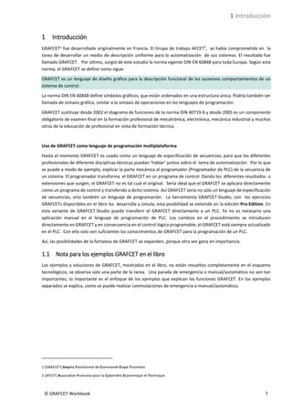 1 Introducción
© GRAFCET-Workbook 7
1 Introducción
GRAFCET1
fue desarrollado originalmente en Francia. El Grupo de trabajo AFCET2
, se había comprometido en la
tarea de desarrollar un medio de descripción uniforme para la automatización de sus sistemas. El resultado fue
llamado GRAFCET. Por último, surgió de este estudio la norma vigente DIN EN 60848 para toda Europa. Según esta
norma, el GRAFCET se define como sigue:
GRAFCET es un lenguaje de diseño gráfico para la descripción funcional de los sucesivos comportamientos de un
sistema de control.
La norma DIN EN 60848 define símbolos gráficos, que están ordenados en una estructura única. Podría también ser
llamada de sintaxis gráfica, similar a la sintaxis de operaciones en los lenguajes de programación.
GRAFCET sustituye desde 2002 el diagrama de funciones de la norma DIN 40719-6 y desde 2005 es un componente
obligatorio de examen final en la formación profesional de mecatrónica, electrónica, mecánica industrial y muchos
otros de la educación de profesional en vista de formación técnica.
Uso de GRAFCET como lenguaje de programación multiplataforma
Hasta el momento GRAFCET es usado como un lenguaje de especificación de secuencias, para que los diferentes
profesionales de diferente disciplinas técnicas puedan ‘hablar’ juntos sobre el tema de automatización. Por lo que
se puede a modo de ejemplo, explicar la parte mecánica al programador (Programador de PLC) de la secuencia de
un sistema. El programador transforma el GRAFCET en un programa de control. Dando los diferentes resultados o
extensiones que surgen, el GRAFCET no es tal cual el original. Sería ideal que el GRAFCET se aplicara directamente
como un programa de control y transferido a dicho sistema. Así GRAFCET sería no sólo un lenguaje de especificación
de secuencias, sino también un lenguaje de programación. La herramienta GRAFCET-Studio, con los ejercicios
GRAFCETs disponibles en el libro los desarrolla y simula, esta posibilidad se extiende en la edición Pro-Edition. En
esta variante de GRAFCET-Studio puede transferir el GRAFCET directamente a un PLC. Ya no es necesario una
aplicación manual en el lenguaje de programación de PLC. Los cambios en el procedimiento se introducen
directamente en GRAFCET y en consecuencia en el control lógico programable; el GRAFCET está siempre actualizado
en el PLC. Con ello solo son suficientes los conocimientos de GRAFCET para la programación de un PLC.
Así, las posibilidades de la fortaleza de GRAFCET se expanden, porque otra vez gana en importancia.
1.1 Nota para los ejemplos GRAFCET en el libro
Los ejemplos y soluciones de GRAFCET, mostrados en el libro, no están resueltos completamente en el esquema
tecnológicos, se observa solo una parte de la tarea. Una parada de emergencia o manual/automático no son tan
importantes; lo importante es el enfoque de los ejemplos que explican las funciones GRAFCET. En los ejemplos
separados se explica, como se puede realizar conmutaciones de emergencia o manual/automático.
1 [GRAFCET] Graphe Fonctionnel de Commande Etape Transition
2 [AFCET] Association Francaise pour la Cybernétic Economique et Technique
 