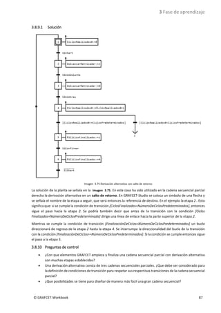 3 Fase de aprendizaje
© GRAFCET-Workbook 87
3.8.9.1 Solución
Imagen 3.75 Derivación alternativa con salto de retorno
La solución de la planta se señala en la Imagen 3.75. En este caso ha sido utilizado en la cadena secuencial parcial
derecha la derivación alternativa en un salto de retorno. En GRAFCET-Studio se coloca un símbolo de una flecha y
se señala el nombre de la etapa a seguir, que será entonces la referencia de destino. En el ejemplo la etapa 2 . Esto
significa que: si se cumple la condición de transición [CiclosFinalizados<NúmeroDeCiclosPredeterminados], entonces
sigue el paso hacia la etapa 2. Se podría también decir que antes de la transición con la condición [Ciclos
Finalizados<NúmeroDeCiclosPredeterminado] dirige una línea de enlace hacia la parte superior de la etapa 2.
Mientras se cumple la condición de transición [FinalizaciónDeCiclos<NúmeroDeCiclosPredeterminados] un bucle
direccionará de regreso de la etapa 2 hasta la etapa 4. Se interrumpe la direccionalidad del bucle de la transición
con la condición [FinalizaciónDeCiclos>=NúmeroDeCiclosPredeterminados]. Si la condición se cumple entonces sigue
el paso a la etapa 5.
3.8.10 Preguntas de control
• ¿Con que elementos GRAFCET empieza y finaliza una cadena secuencial parcial con derivación alternativa
con muchas etapas establecidas?
• Una derivación alternativa consta de tres cadenas secuenciales parciales. ¿Que debe ser considerado para
la definición de condiciones de transición para respetar sus respectivas transiciones de la cadena secuencial
parcial?
• ¿Que posibilidades se tiene para diseñar de manera más fácil una gran cadena secuencial?
 