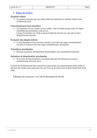 savoir S 6 - 1 GRAFCET Tmel
Le grafcet 4/8
4. Règles du Grafcet
Situation initiale.
• Un grafcet commence par une étape initiale qui représente la situation initiale avant
évolution du cycle.
Franchissement d'une transition
• Une transition est soit validée ou non validée ; elle est valide lorsque toutes les étapes
immédiatement précédentes sont actives.
Lorsque la transition est valide et que la réceptivité associée est vraie elle est alors
obligatoirement franchie.
Évolution des étapes actives
• Le franchissement d’une transition entraîne l’activation des étapes immédiatement
suivante et la désactivation des étapes immédiatement précédentes.
Transitions simultanées
• Plusieurs transitions simultanément franchissables sont simultanément franchies.
Activation et désactivation simultanées
• Si au cours du fonctionnement, une même étape doit être désactivée et activée
simultanément, elle reste active.
La durée de franchissement d'une transition ne peut jamais être rigoureusement nulle, même si
elle peut être rendue aussi petite que l'on veut. Il en est de même pour la durée d'activation d'une
étape.
Effectuer les exercices 1 et 2 sur le document de travail
 