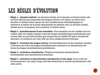 LES RÈGLES D’ÉVOLUTION
▪ Règle 1 - situation initiale : La situation initiale est la situation à l'instant initial, elle
est donc décrite par l'ensemble des étapes actives à cet instant. Le choix de la
situation à l'instant initial repose sur des considérations méthodologiques et
relatives à la nature de la partie séquentielle du système visé. La situation initiale,
choisie par le concepteur, est la situation à l'instant initial.
▪ Règle 2 - franchissement d’une transition : Une transition est soit validée soit non
validée. Elle est validée lorsque toutes les étapes immédiatement précédentes sont
actives. Elle ne peut être franchie que lorsqu’elle est validée ET que la réceptivité
associée à la transition est vraie. Elle est alors obligatoirement franchie.
▪ Règle 3 - évolution des étapes actives : Le franchissement d’une transition entraîne
l’activation de toutes les étapes immédiatement suivantes et la désactivation de
toutes les étapes immédiatement précédentes.
▪ Règle 4 - évolutions simultanées : Plusieurs transitions simultanément
franchissables sont simultanément franchies.
▪ Règle 5 - activation et désactivation simultanées d’une étape : Si au cours du
fonctionnement, une même étape doit être désactivée et activée simultanément, elle
reste active.
 